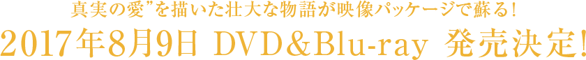 真実の愛”を描いた壮大な物語が映像パッケージで蘇る！ 2017年8月9日 DVD&Blu-ray 発売決定！